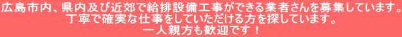 広島市内、県内及び近郊で給排設備工事ができる業者さんを募集しています。 丁寧で確実な仕事をしていただける方を探しています。 一人親方も歓迎です！