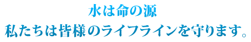 水は命の源 私たちは皆様のライフラインを守ります